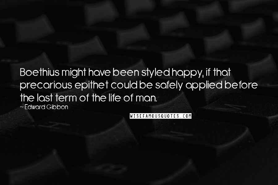 Edward Gibbon Quotes: Boethius might have been styled happy, if that precarious epithet could be safely applied before the last term of the life of man.