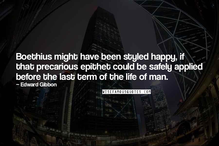 Edward Gibbon Quotes: Boethius might have been styled happy, if that precarious epithet could be safely applied before the last term of the life of man.