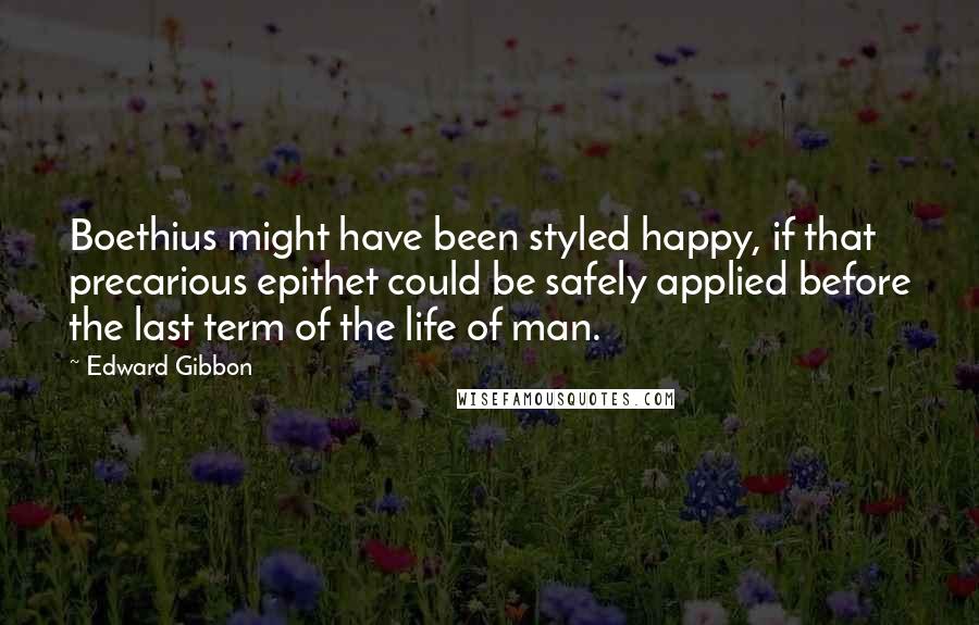 Edward Gibbon Quotes: Boethius might have been styled happy, if that precarious epithet could be safely applied before the last term of the life of man.