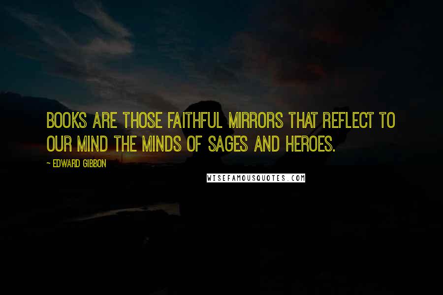 Edward Gibbon Quotes: Books are those faithful mirrors that reflect to our mind the minds of sages and heroes.