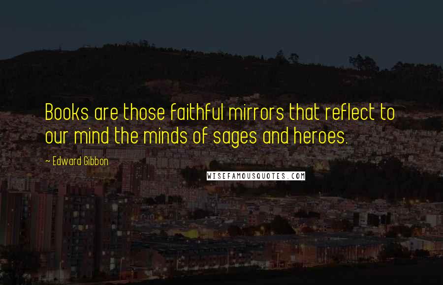 Edward Gibbon Quotes: Books are those faithful mirrors that reflect to our mind the minds of sages and heroes.