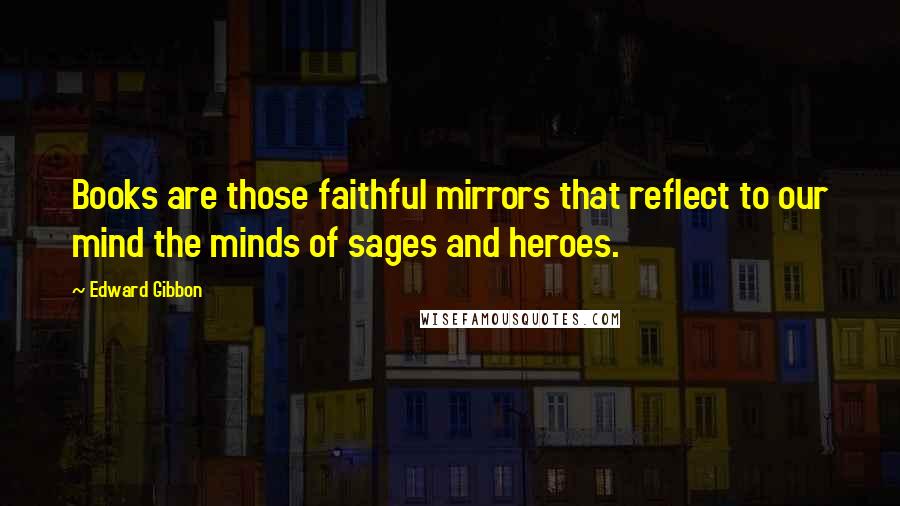 Edward Gibbon Quotes: Books are those faithful mirrors that reflect to our mind the minds of sages and heroes.