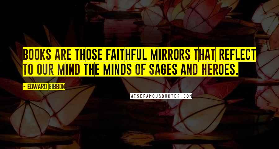 Edward Gibbon Quotes: Books are those faithful mirrors that reflect to our mind the minds of sages and heroes.