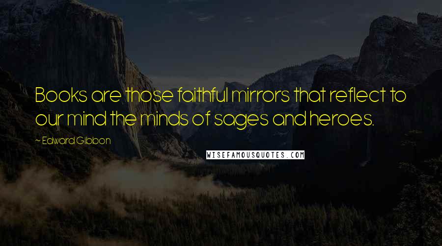 Edward Gibbon Quotes: Books are those faithful mirrors that reflect to our mind the minds of sages and heroes.
