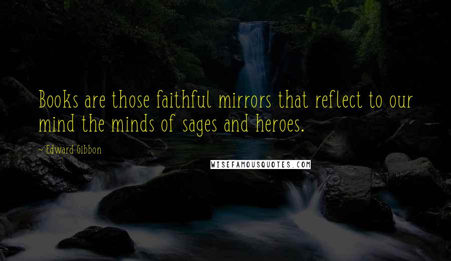 Edward Gibbon Quotes: Books are those faithful mirrors that reflect to our mind the minds of sages and heroes.