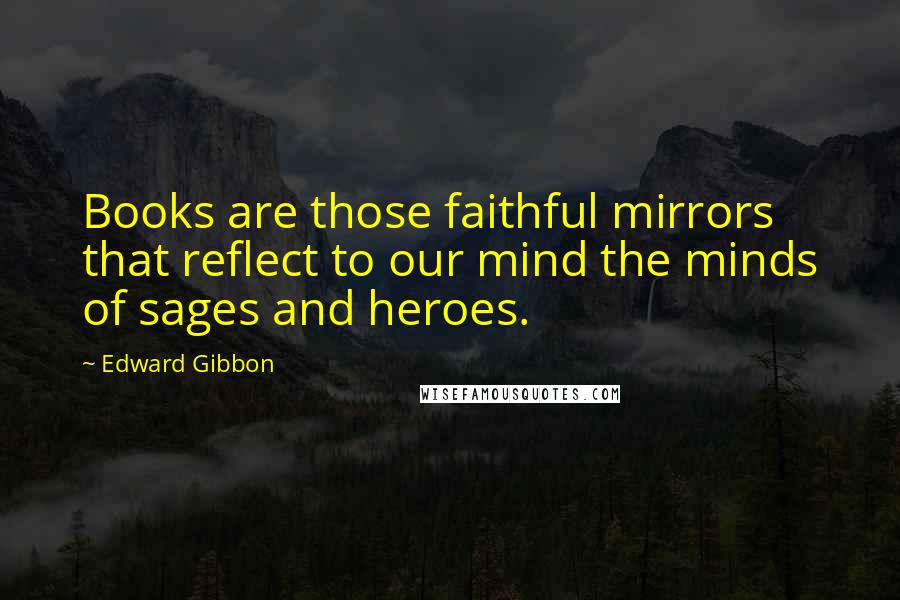 Edward Gibbon Quotes: Books are those faithful mirrors that reflect to our mind the minds of sages and heroes.