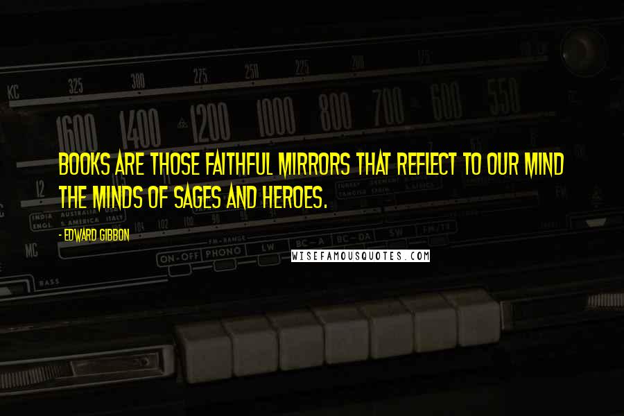 Edward Gibbon Quotes: Books are those faithful mirrors that reflect to our mind the minds of sages and heroes.