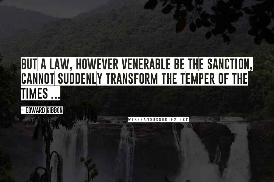 Edward Gibbon Quotes: But a law, however venerable be the sanction, cannot suddenly transform the temper of the times ...