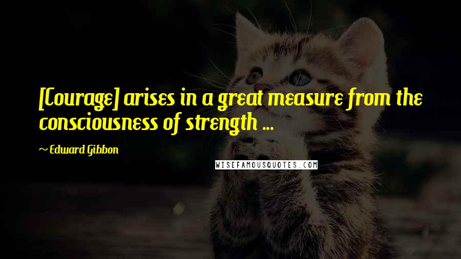 Edward Gibbon Quotes: [Courage] arises in a great measure from the consciousness of strength ...