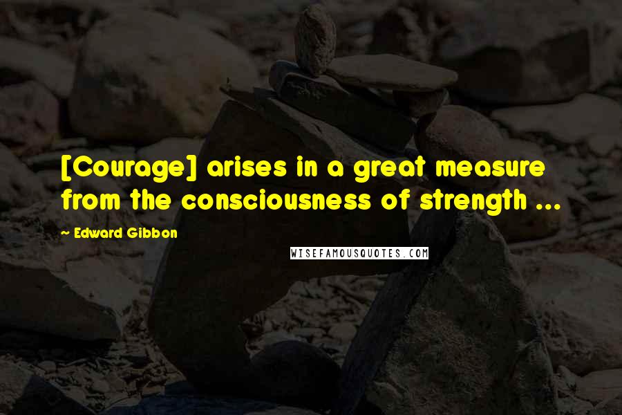 Edward Gibbon Quotes: [Courage] arises in a great measure from the consciousness of strength ...