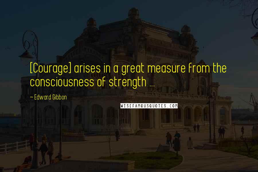 Edward Gibbon Quotes: [Courage] arises in a great measure from the consciousness of strength ...