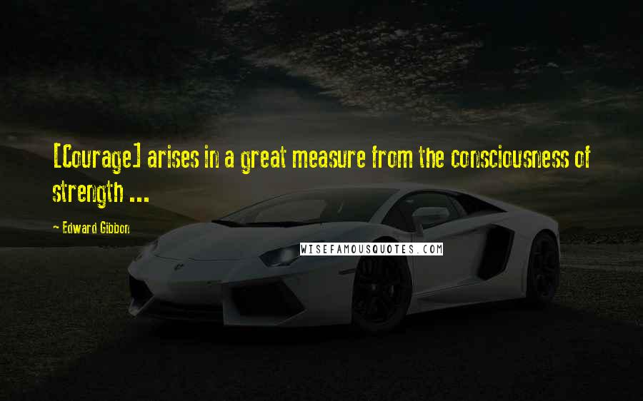 Edward Gibbon Quotes: [Courage] arises in a great measure from the consciousness of strength ...