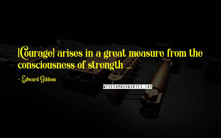 Edward Gibbon Quotes: [Courage] arises in a great measure from the consciousness of strength ...
