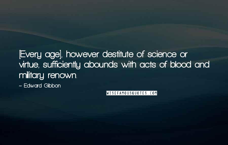 Edward Gibbon Quotes: [Every age], however destitute of science or virtue, sufficiently abounds with acts of blood and military renown.