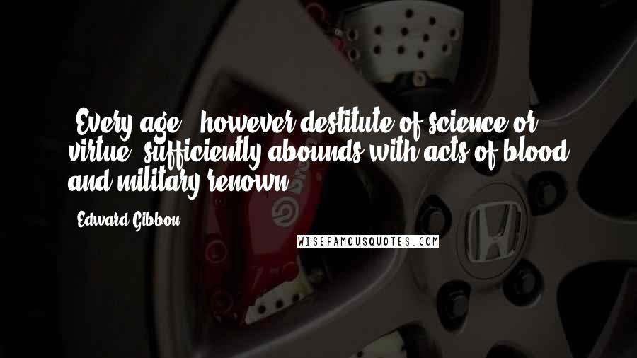 Edward Gibbon Quotes: [Every age], however destitute of science or virtue, sufficiently abounds with acts of blood and military renown.