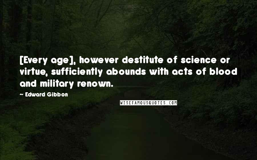 Edward Gibbon Quotes: [Every age], however destitute of science or virtue, sufficiently abounds with acts of blood and military renown.