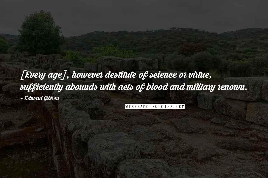 Edward Gibbon Quotes: [Every age], however destitute of science or virtue, sufficiently abounds with acts of blood and military renown.