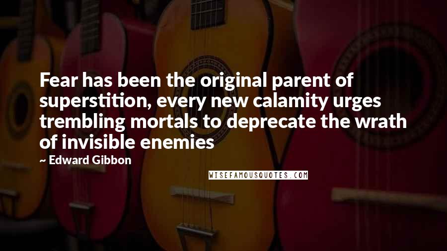 Edward Gibbon Quotes: Fear has been the original parent of superstition, every new calamity urges trembling mortals to deprecate the wrath of invisible enemies
