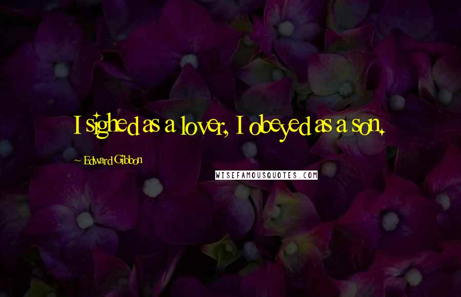 Edward Gibbon Quotes: I sighed as a lover, I obeyed as a son.