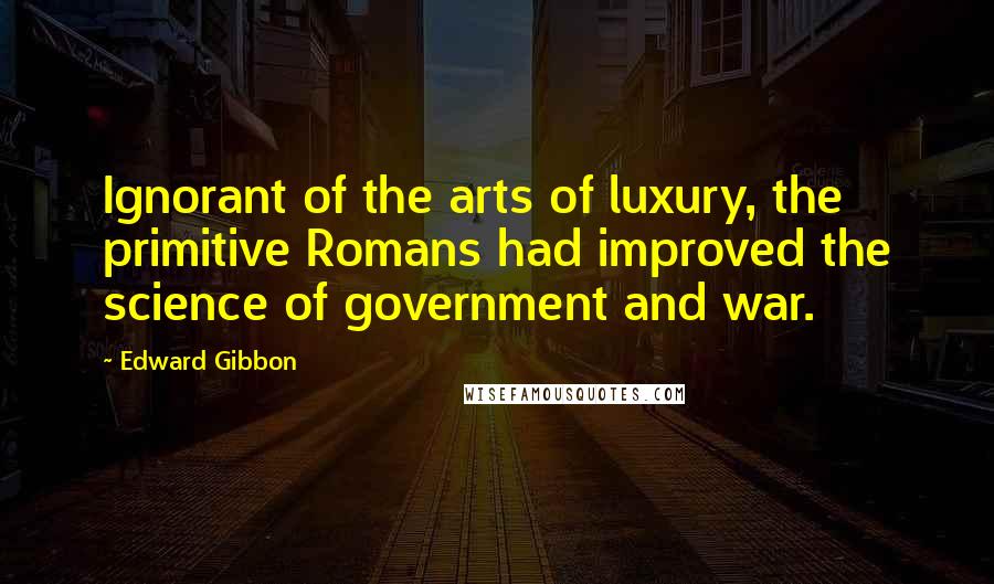 Edward Gibbon Quotes: Ignorant of the arts of luxury, the primitive Romans had improved the science of government and war.