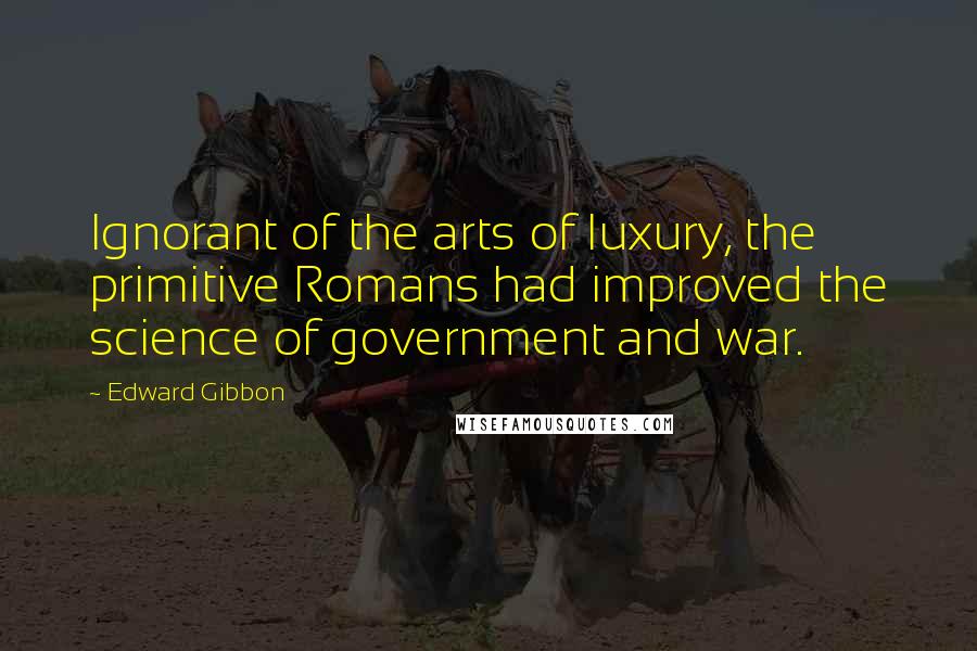 Edward Gibbon Quotes: Ignorant of the arts of luxury, the primitive Romans had improved the science of government and war.