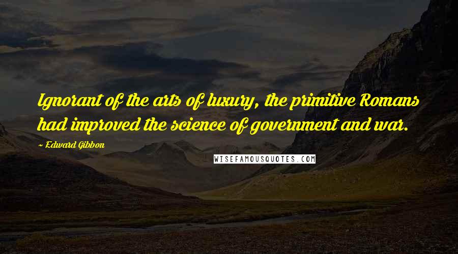 Edward Gibbon Quotes: Ignorant of the arts of luxury, the primitive Romans had improved the science of government and war.