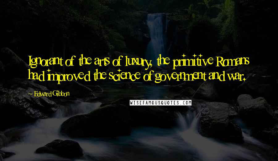 Edward Gibbon Quotes: Ignorant of the arts of luxury, the primitive Romans had improved the science of government and war.