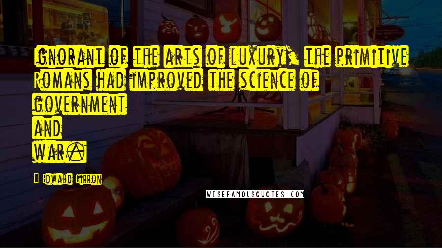 Edward Gibbon Quotes: Ignorant of the arts of luxury, the primitive Romans had improved the science of government and war.