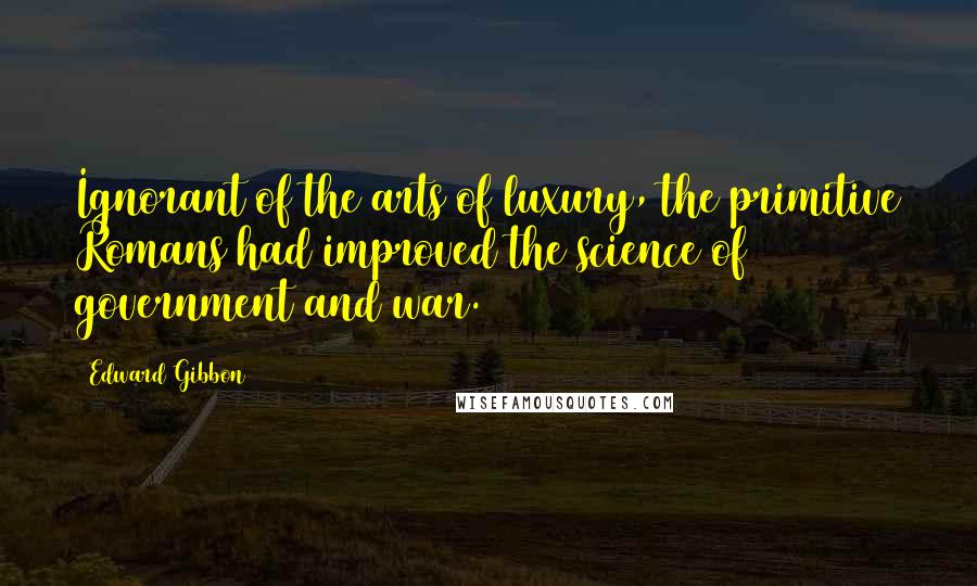 Edward Gibbon Quotes: Ignorant of the arts of luxury, the primitive Romans had improved the science of government and war.