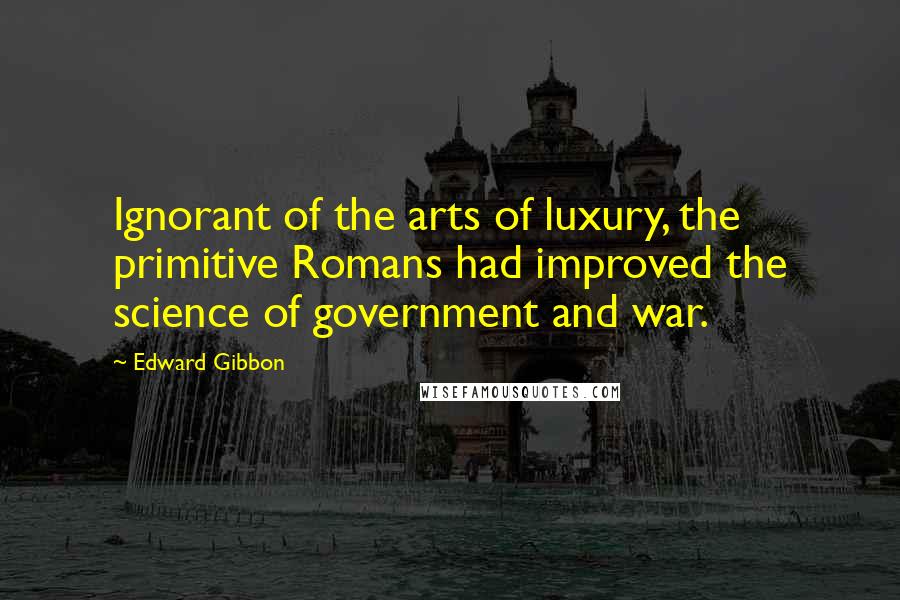 Edward Gibbon Quotes: Ignorant of the arts of luxury, the primitive Romans had improved the science of government and war.