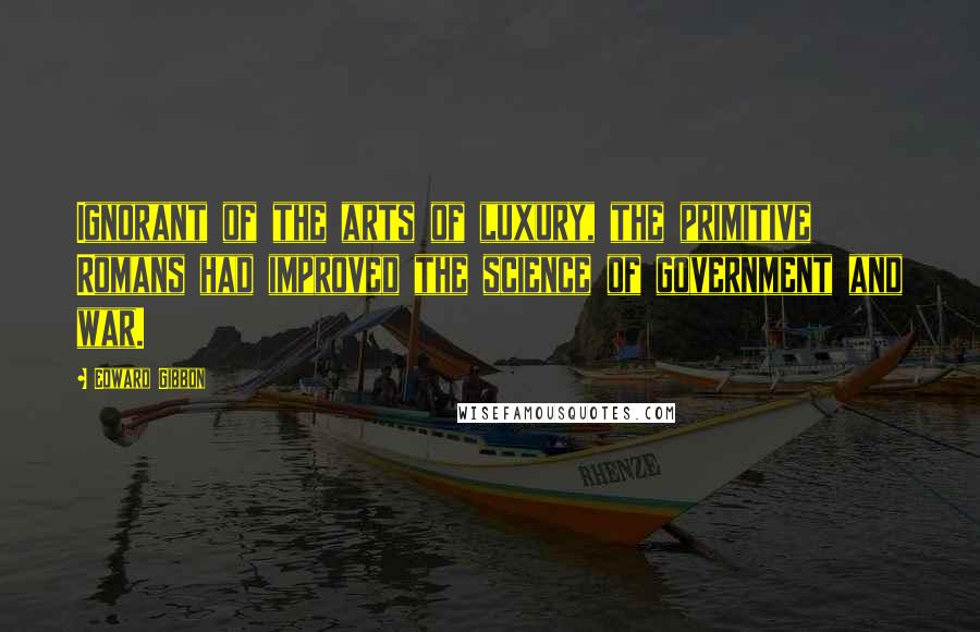 Edward Gibbon Quotes: Ignorant of the arts of luxury, the primitive Romans had improved the science of government and war.