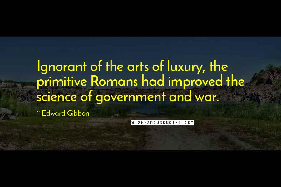 Edward Gibbon Quotes: Ignorant of the arts of luxury, the primitive Romans had improved the science of government and war.