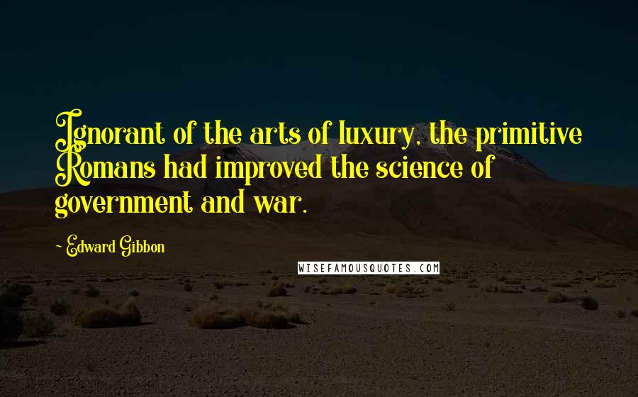 Edward Gibbon Quotes: Ignorant of the arts of luxury, the primitive Romans had improved the science of government and war.