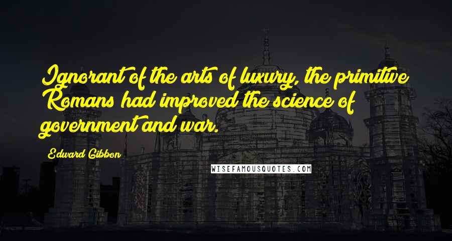 Edward Gibbon Quotes: Ignorant of the arts of luxury, the primitive Romans had improved the science of government and war.