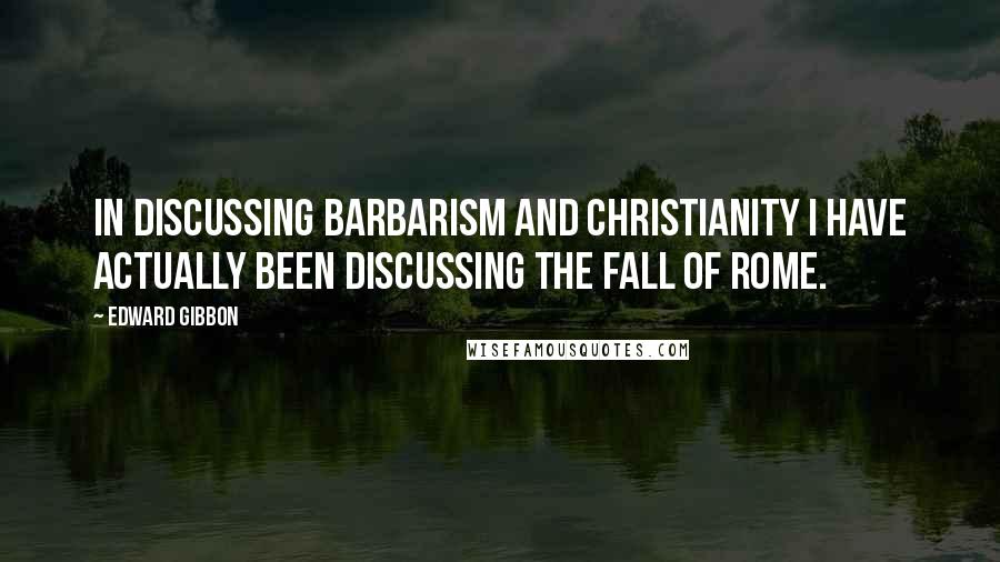 Edward Gibbon Quotes: In discussing Barbarism and Christianity I have actually been discussing the Fall of Rome.