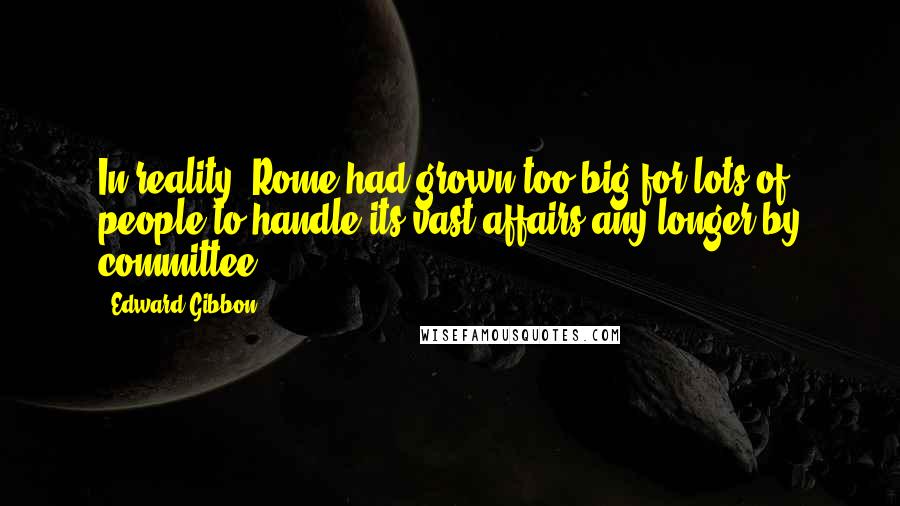 Edward Gibbon Quotes: In reality, Rome had grown too big for lots of people to handle its vast affairs any longer by committee.