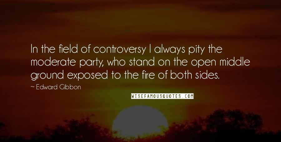 Edward Gibbon Quotes: In the field of controversy I always pity the moderate party, who stand on the open middle ground exposed to the fire of both sides.