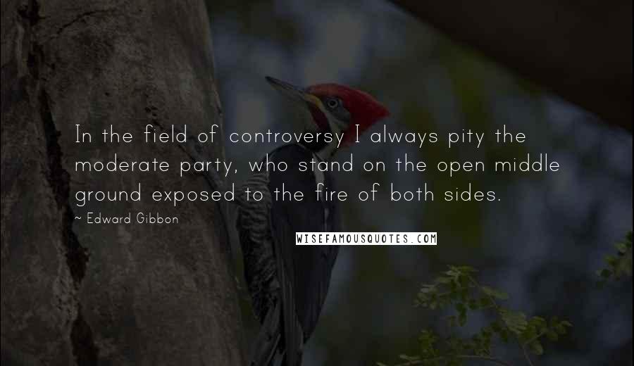 Edward Gibbon Quotes: In the field of controversy I always pity the moderate party, who stand on the open middle ground exposed to the fire of both sides.