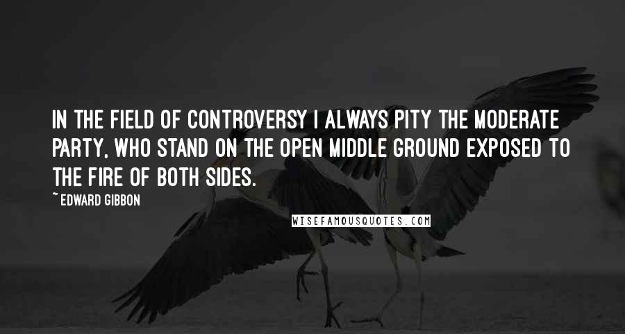 Edward Gibbon Quotes: In the field of controversy I always pity the moderate party, who stand on the open middle ground exposed to the fire of both sides.