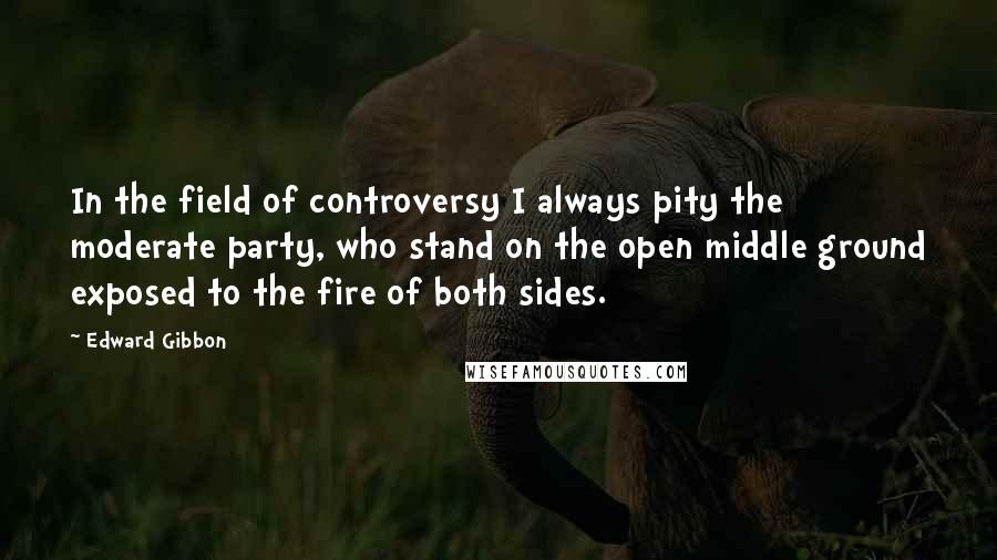 Edward Gibbon Quotes: In the field of controversy I always pity the moderate party, who stand on the open middle ground exposed to the fire of both sides.