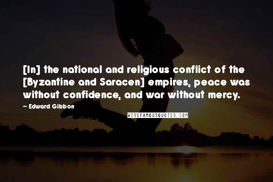 Edward Gibbon Quotes: [In] the national and religious conflict of the [Byzantine and Saracen] empires, peace was without confidence, and war without mercy.