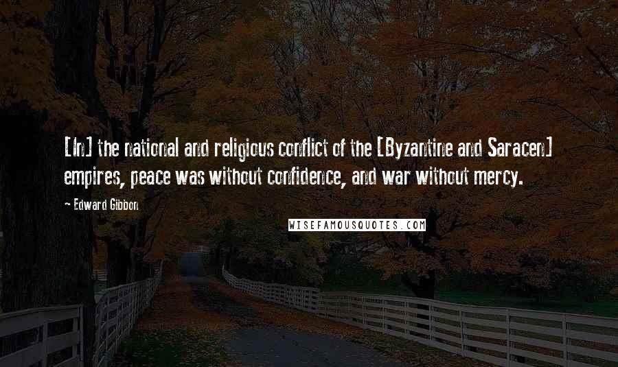 Edward Gibbon Quotes: [In] the national and religious conflict of the [Byzantine and Saracen] empires, peace was without confidence, and war without mercy.