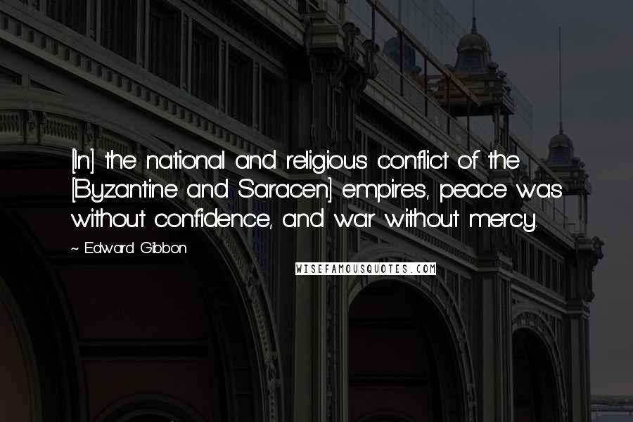Edward Gibbon Quotes: [In] the national and religious conflict of the [Byzantine and Saracen] empires, peace was without confidence, and war without mercy.