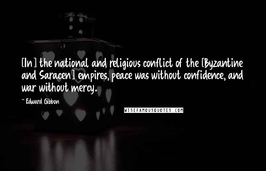 Edward Gibbon Quotes: [In] the national and religious conflict of the [Byzantine and Saracen] empires, peace was without confidence, and war without mercy.