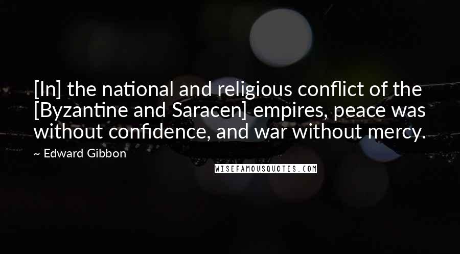 Edward Gibbon Quotes: [In] the national and religious conflict of the [Byzantine and Saracen] empires, peace was without confidence, and war without mercy.