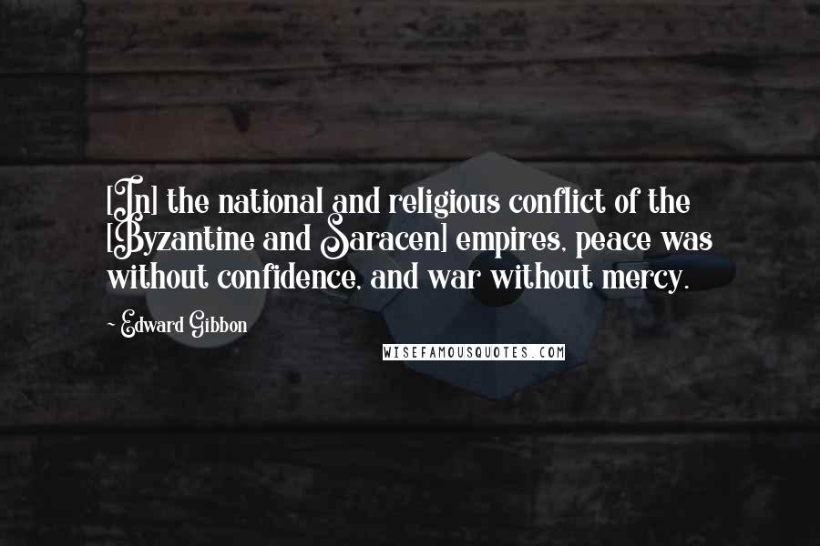 Edward Gibbon Quotes: [In] the national and religious conflict of the [Byzantine and Saracen] empires, peace was without confidence, and war without mercy.