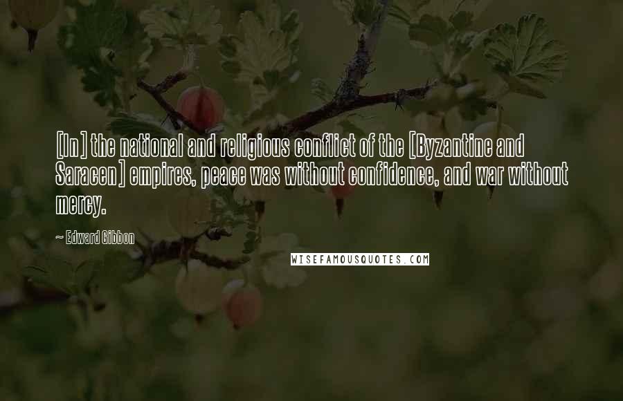 Edward Gibbon Quotes: [In] the national and religious conflict of the [Byzantine and Saracen] empires, peace was without confidence, and war without mercy.