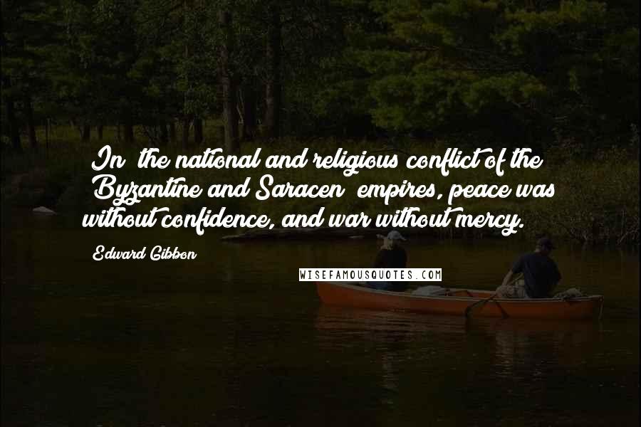 Edward Gibbon Quotes: [In] the national and religious conflict of the [Byzantine and Saracen] empires, peace was without confidence, and war without mercy.