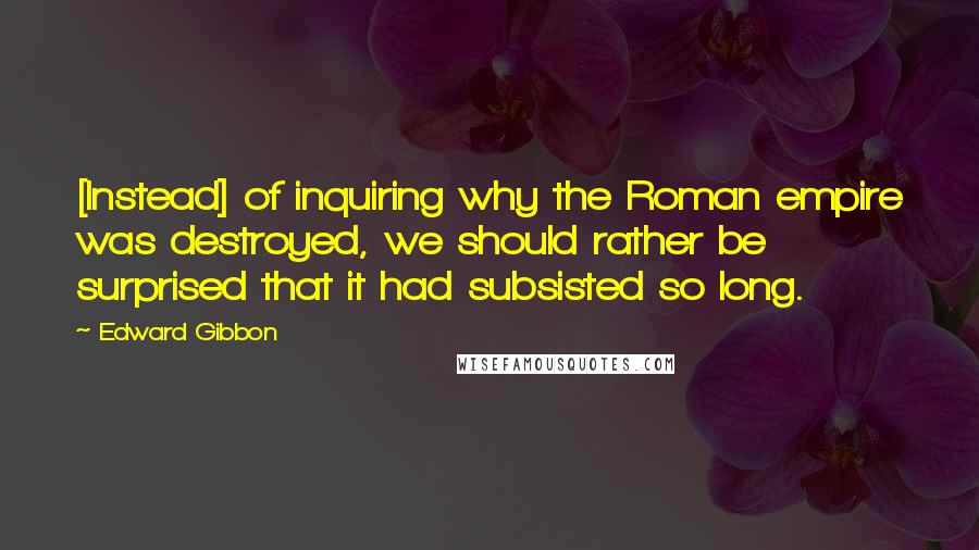 Edward Gibbon Quotes: [Instead] of inquiring why the Roman empire was destroyed, we should rather be surprised that it had subsisted so long.