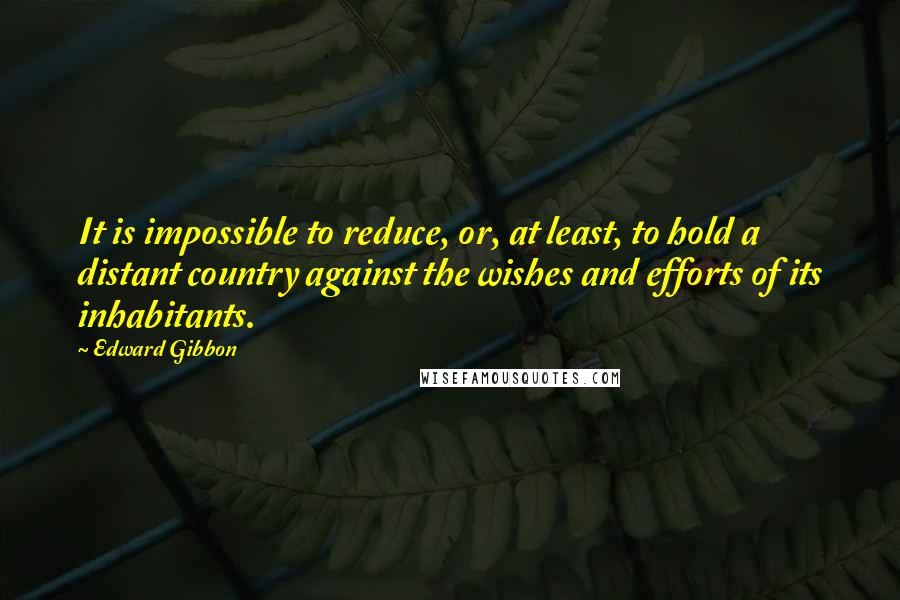 Edward Gibbon Quotes: It is impossible to reduce, or, at least, to hold a distant country against the wishes and efforts of its inhabitants.